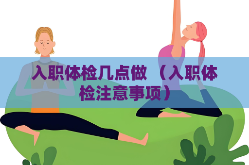入职体检几点做 （入职体检注意事项）