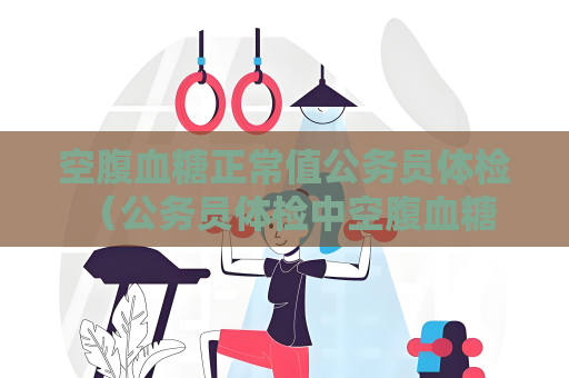 空腹血糖正常值公务员体检 （公务员体检中空腹血糖异常的处理建议）