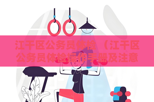 江干区公务员体检 （江干区公务员体检操作手册及注意事项）