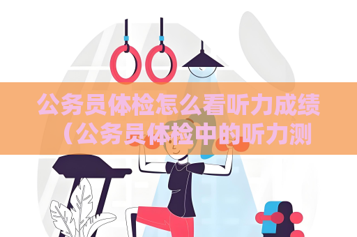 公务员体检怎么看听力成绩 (公务员体检中的听力测试:目的、内容、评判标)