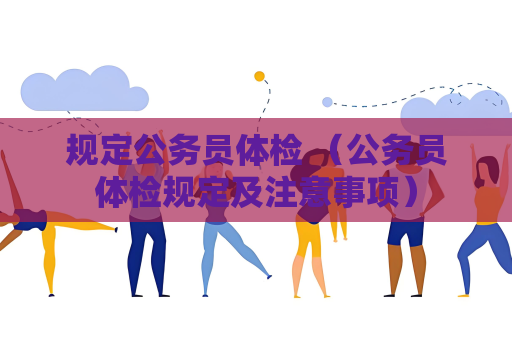 规定公务员体检 （公务员体检规定及注意事项）