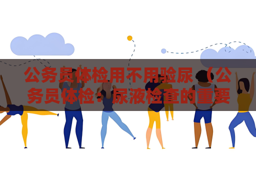 公务员体检用不用验尿 （公务员体检：尿液检查的重要性和注意事项）