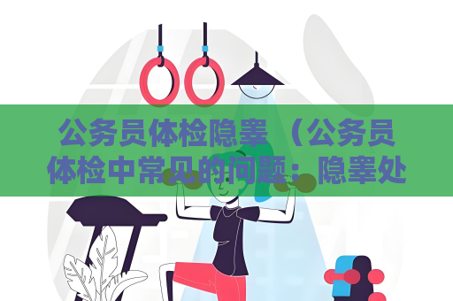 公务员体检隐睾 （公务员体检中常见的问题：隐睾处理建议）