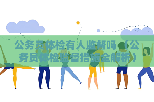 公务员体检有人监督吗 （公务员体检监督措施全解析）