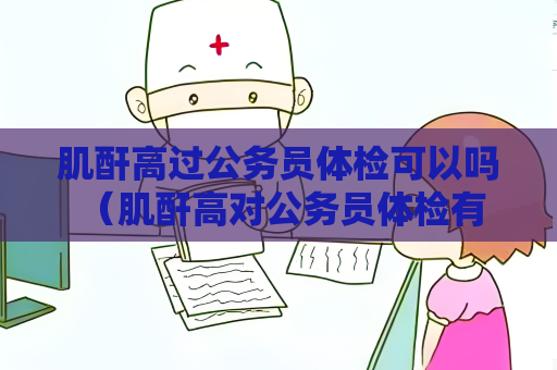肌酐高过公务员体检可以吗 （肌酐高对公务员体检有影响吗？）