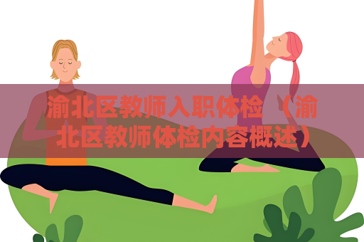 渝北区教师入职体检 （渝北区教师体检内容概述）