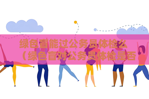 绿色盲能过公务员体检么 （绿色盲对公务员体检是否有影响？）