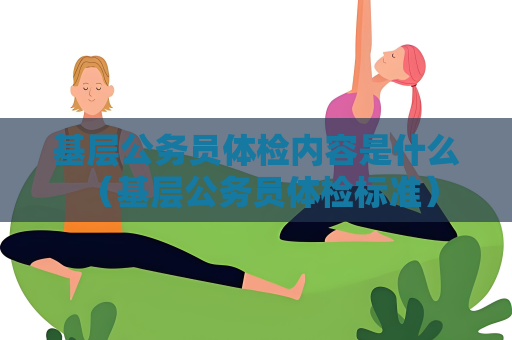 基层公务员体检内容是什么 （基层公务员体检标准）