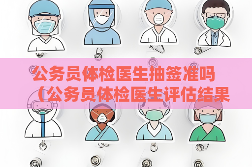 公务员体检医生抽签准吗 （公务员体检医生评估结果的准确性）