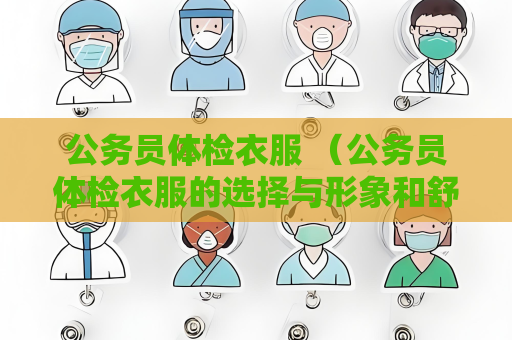公务员体检衣服 （公务员体检衣服的选择与形象和舒适度密）
