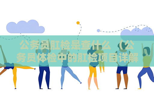 公务员肛检是查什么 （公务员体检中的肛检项目详解）