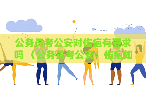 公务员考公安对伤疤有要求吗 （公务员考公安：伤疤如何影响选拔结果）