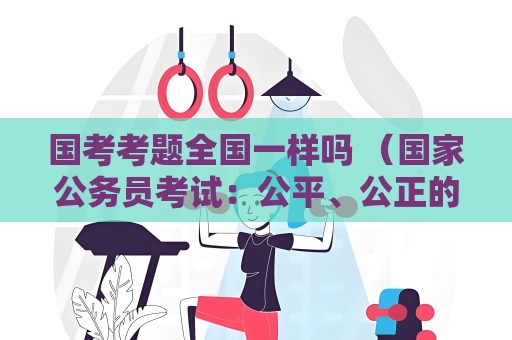 国考考题全国一样吗 （国家公务员考试：公平、公正的选拔标准）
