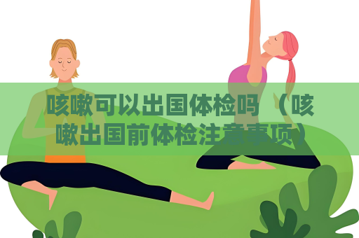 咳嗽可以出国体检吗 （咳嗽出国前体检注意事项）