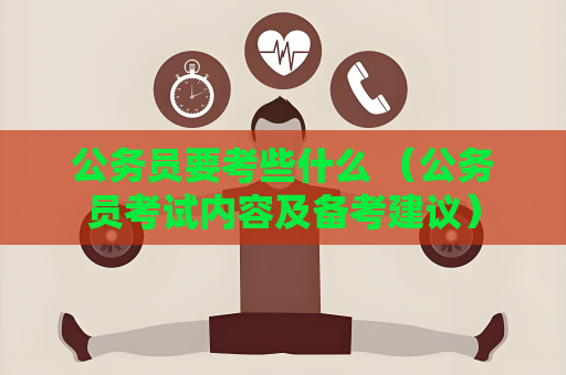 公务员要考些什么 （公务员考试内容及备考建议）
