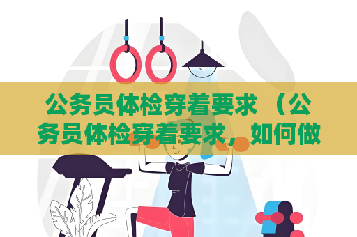 公务员体检穿着要求 （公务员体检穿着要求，如何做到整洁）