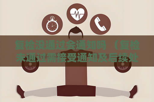 复检没通过会通知吗 （复检未通过需接受通知及后续处理）