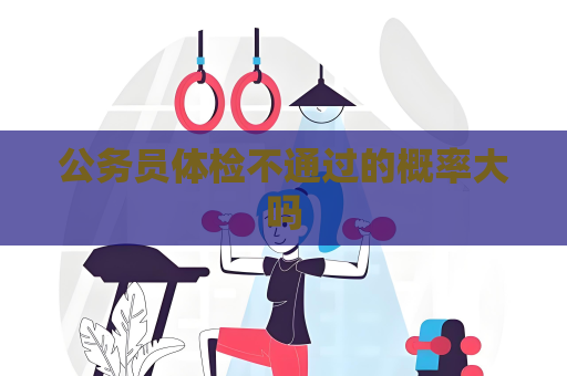 公务员体检不通过的概率大吗