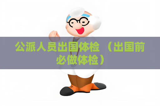 公派人员出国体检 （出国前必做体检）