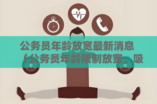 公务员年龄放宽最新消息 （公务员年龄限制放宽，吸引更多人才）