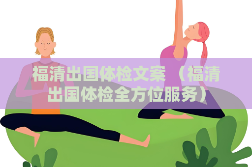福清出国体检文案 （福清出国体检全方位服务）