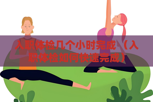 入职体检几个小时完成 （入职体检如何快速完成）