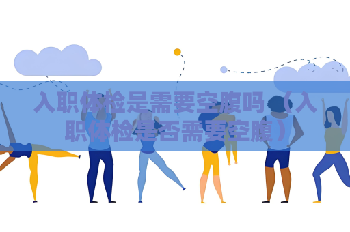 入职体检是需要空腹吗 （入职体检是否需要空腹）