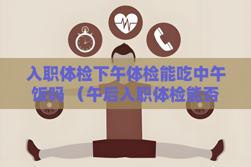 入职体检下午体检能吃中午饭吗 （午后入职体检能否进食？）
