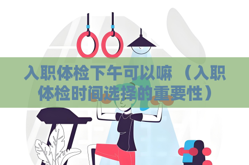 入职体检下午可以嘛 （入职体检时间选择的重要性）