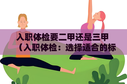 入职体检要二甲还是三甲 （入职体检：选择适合的标准）