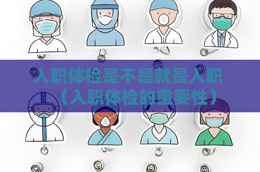 入职体检是不是就是入职 （入职体检的重要性）