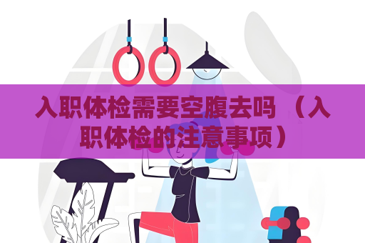 入职体检需要空腹去吗 （入职体检的注意事项）