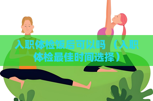 入职体检饭后可以吗 （入职体检最佳时间选择）