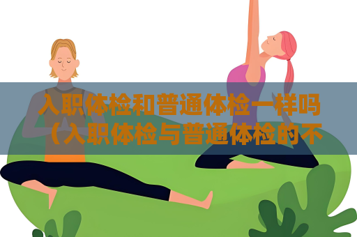 入职体检和普通体检一样吗 （入职体检与普通体检的不同）
