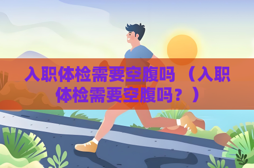 入职体检需要空腹吗 （入职体检需要空腹吗？）