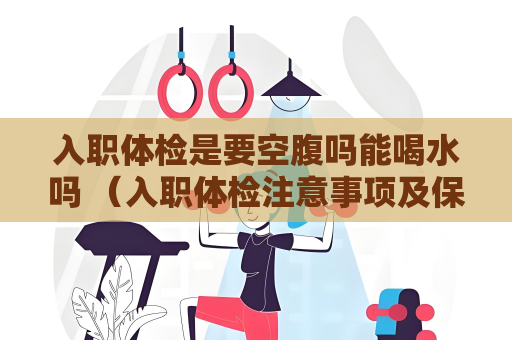 入职体检是要空腹吗能喝水吗 （入职体检注意事项及保密性）