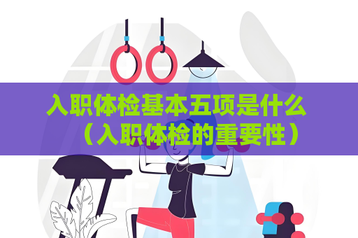入职体检基本五项是什么 （入职体检的重要性）