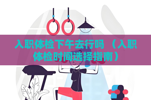 入职体检下午去行吗 （入职体检时间选择指南）