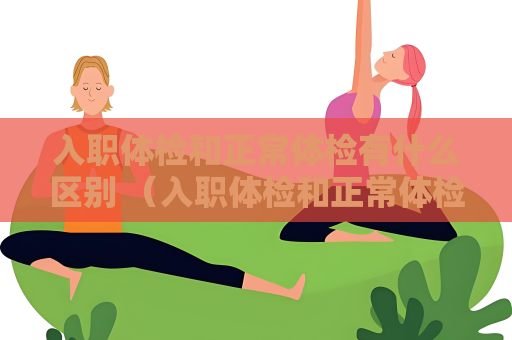 入职体检和正常体检有什么区别 （入职体检和正常体检的区别）