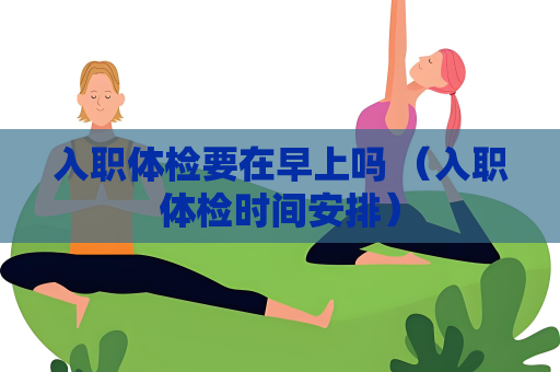 入职体检要在早上吗 （入职体检时间安排）