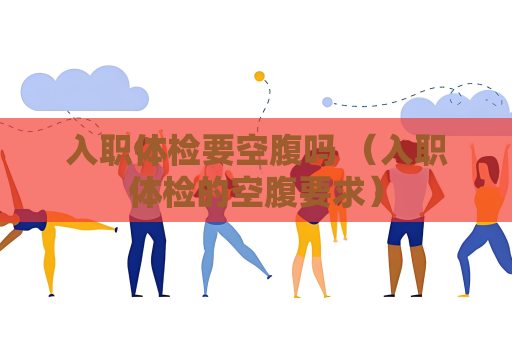 入职体检要空腹吗 （入职体检的空腹要求）