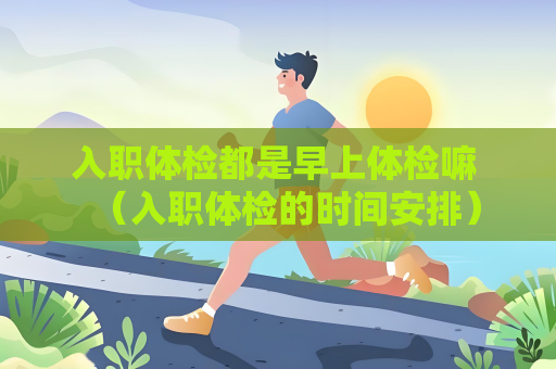 入职体检都是早上体检嘛 （入职体检的时间安排）