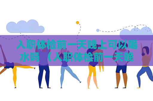 入职体检前一天晚上可以喝水吗 （入职体检前一天晚上的注意事项）