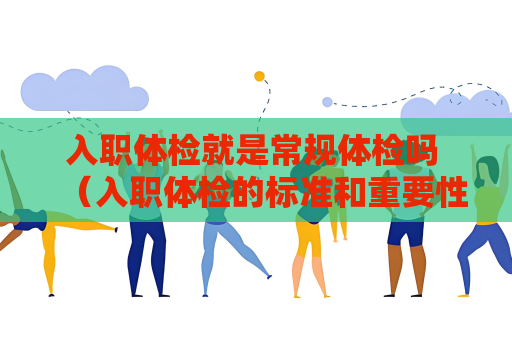 入职体检就是常规体检吗 （入职体检的标准和重要性）