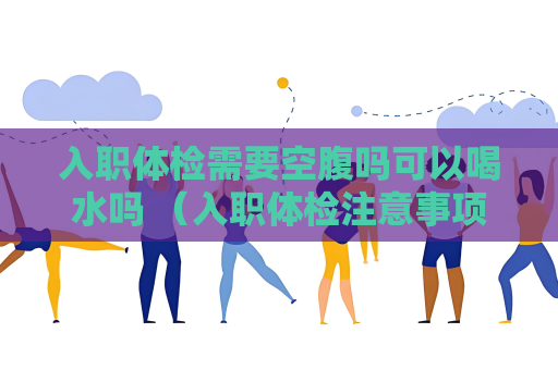 入职体检需要空腹吗可以喝水吗 （入职体检注意事项：空腹要求与喝水规）
