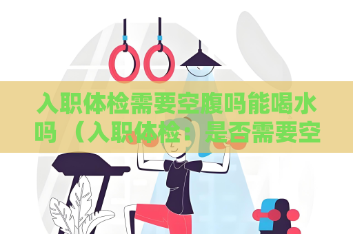 入职体检需要空腹吗能喝水吗 （入职体检：是否需要空腹和限制饮水？）