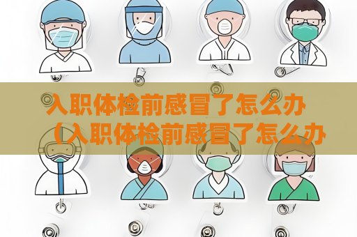 入职体检前感冒了怎么办 （入职体检前感冒了怎么办）