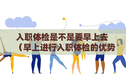 入职体检是不是要早上去 （早上进行入职体检的优势）