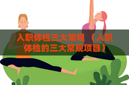 入职体检三大常规 （入职体检的三大常规项目）