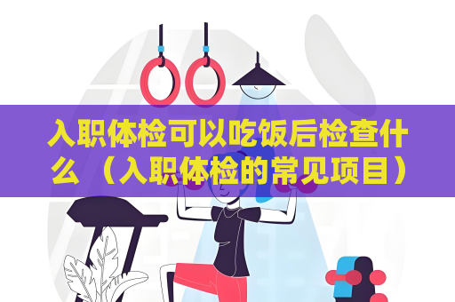 入职体检可以吃饭后检查什么 （入职体检的常见项目）